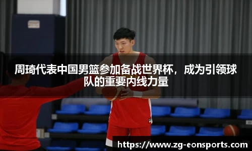 周琦代表中国男篮参加备战世界杯，成为引领球队的重要内线力量