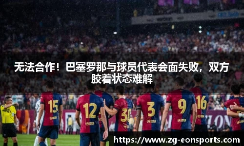 无法合作！巴塞罗那与球员代表会面失败，双方胶着状态难解